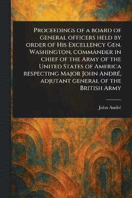 John André - Proceedings of a Board of General Officers Held by Order of His Excellency Gen. Washington, Commander in Chief of the Army of the United States of America Respecting Major John André, Adjutant General of the British Army, Häftad