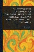 bokomslag Essay on the Government of Children, Under Three General Heads, Viz. Health, Manners, and Education