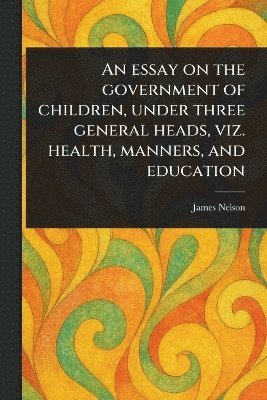 James Nelson - Essay on the Government of Children, Under Three General Heads, Viz. Health, Manners, and Education, Häftad