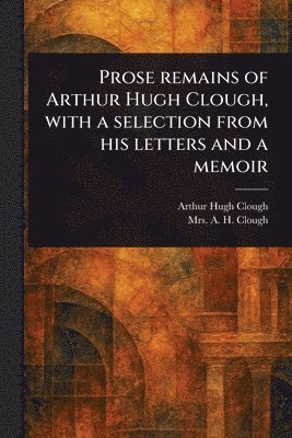 Arthur Hugh Clough, A H Clough - Prose Remains of Arthur Hugh Clough, With a Selection From His Letters and a Memoir, Häftad