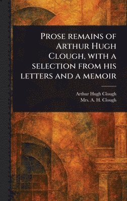 Arthur Hugh Clough, A H Clough - Prose Remains of Arthur Hugh Clough, With a Selection From His Letters and a Memoir, Inbunden