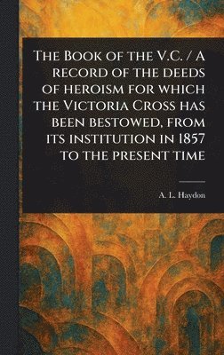 Book of the V.C. / A Record of the Deeds of Heroism for Which the Victoria Cross Has Been Bestowed, From Its Institution in 1857 to the Present Time