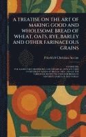 bokomslag Treatise on the Art of Making Good and Wholesome Bread of Wheat, Oats, Rye, Barley and Other Farinaceous Grains