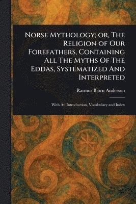 Norse Mythology; or, The Religion of Our Forefathers, Containing All The Myths Of The Eddas, Systematized And Interpreted