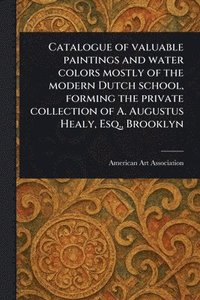 bokomslag Catalogue of Valuable Paintings and Water Colors Mostly of the Modern Dutch School, Forming the Private Collection of A. Augustus Healy, Esq., Brooklyn
