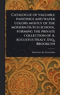 bokomslag Catalogue of Valuable Paintings and Water Colors Mostly of the Modern Dutch School, Forming the Private Collection of A. Augustus Healy, Esq., Brooklyn