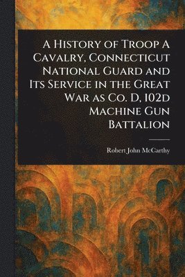 Robert John McCarthy - History of Troop A Cavalry, Connecticut National Guard and Its Service in the Great War as Co. D, 102d Machine Gun Battalion, Häftad