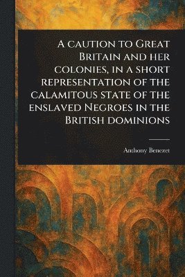 Anthony Benezet - Caution to Great Britain and Her Colonies, in a Short Representation of the Calamitous State of the Enslaved Negroes in the British Dominions, Häftad