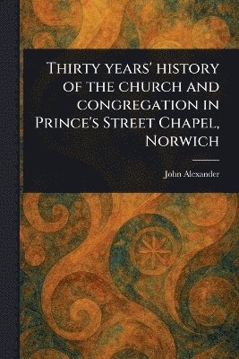 John Alexander - Thirty Years' History of the Church and Congregation in Prince's Street Chapel, Norwich, Häftad