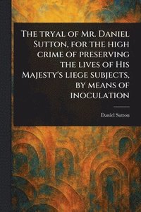 bokomslag Tryal of Mr. Daniel Sutton, for the High Crime of Preserving the Lives of His Majesty's Liege Subjects, by Means of Inoculation