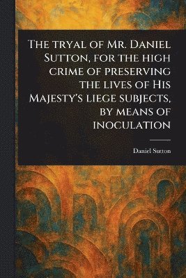 bokomslag Tryal of Mr. Daniel Sutton, for the High Crime of Preserving the Lives of His Majesty's Liege Subjects, by Means of Inoculation