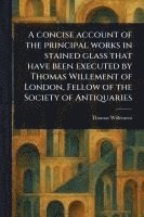 bokomslag A Concise Account of the Principal Works in Stained Glass That Have Been Executed by Thomas Willement of London, Fellow of the Society of Antiquaries