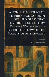 bokomslag Concise Account of the Principal Works in Stained Glass That Have Been Executed by Thomas Willement of London, Fellow of the Society of Antiquaries