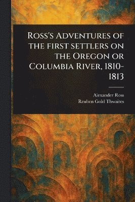 Alexander Ross, Reuben Gold Thwaites - Ross's Adventures of the First Settlers on the Oregon or Columbia River, 1810-1813, Häftad