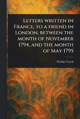 Watkin Tench - Letters Written in France, to a Friend in London, Between the Month of November 1794, and the Month of May 1795, Häftad