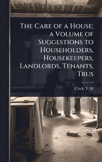 bokomslag Care of a House; a Volume of Suggestions to Householders, Housekeepers, Landlords, Tenants, Trus