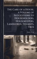 bokomslag The Care of a House; a Volume of Suggestions to Householders, Housekeepers, Landlords, Tenants, Trus