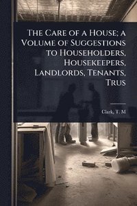 bokomslag Care of a House; a Volume of Suggestions to Householders, Housekeepers, Landlords, Tenants, Trus