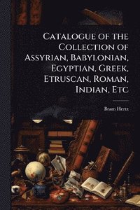 bokomslag Catalogue of the Collection of Assyrian, Babylonian, Egyptian, Greek, Etruscan, Roman, Indian, Etc