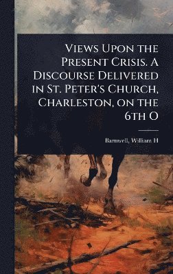 Views Upon the Present Crisis. A Discourse Delivered in St. Peter's Church, Charleston, on the 6th O