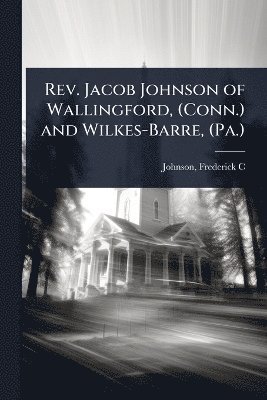 Rev. Jacob Johnson of Wallingford, (Conn.) and Wilkes-Barre, (Pa.)