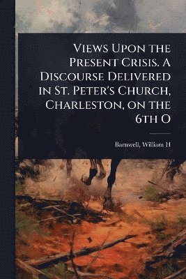 Views Upon the Present Crisis. A Discourse Delivered in St. Peter's Church, Charleston, on the 6th O
