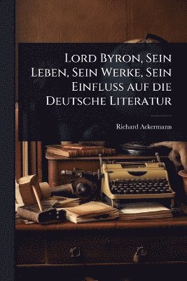 bokomslag Lord Byron, Sein Leben, Sein Werke, Sein Einfluss auf die Deutsche Literatur