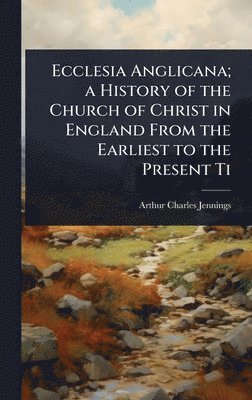 Ecclesia Anglicana; a History of the Church of Christ in England From the Earliest to the Present Ti