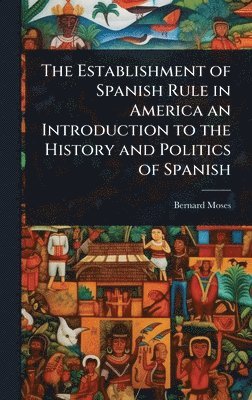 Establishment of Spanish Rule in America an Introduction to the History and Politics of Spanish