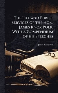 bokomslag The Life and Public Services of the Hon. James Knox Polk, With a Compendium of his Speeches