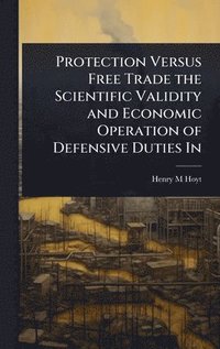 bokomslag Protection Versus Free Trade the Scientific Validity and Economic Operation of Defensive Duties In