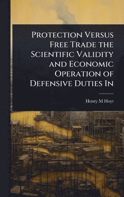 bokomslag Protection Versus Free Trade the Scientific Validity and Economic Operation of Defensive Duties In