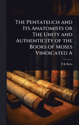 Pentateuch and Its Anatomists or The Unity and Authenticity of the Books of Moses Vindicated A