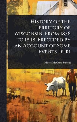 History of the Territory of Wisconsin, From 1836 to 1848. Preceded by an Account of Some Events Duri
