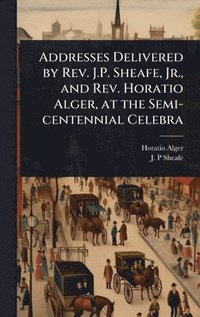 bokomslag Addresses Delivered by Rev. J.P. Sheafe, Jr., and Rev. Horatio Alger, at the Semi-centennial Celebra