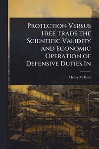 bokomslag Protection Versus Free Trade the Scientific Validity and Economic Operation of Defensive Duties In
