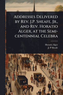 Horatio Alger, J P Sheafe, J. P. Sheafe, J. P Sheafe - Addresses Delivered by Rev. J.P. Sheafe, Jr., and Rev. Horatio Alger, at the Semi-centennial Celebra, Häftad