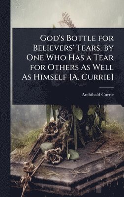 God's Bottle for Believers' Tears, by One Who Has a Tear for Others As Well As Himself [A. Currie]