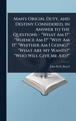 Man's Origin, Duty, and Destiny Considered, in Answer to the Questions - "What Am I?" "Whence Am I?" "Why Am I?" "Whither Am I Going?" "What Are My Wants?" "Who Will Give Me Aid?"