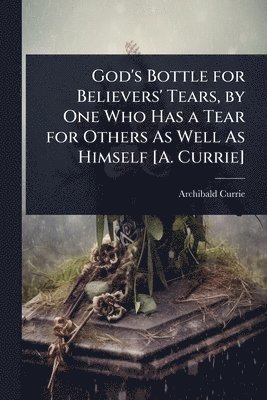 God's Bottle for Believers' Tears, by One Who Has a Tear for Others As Well As Himself [A. Currie]