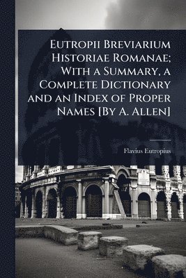 Eutropii Breviarium Historiae Romanae; With a Summary, a Complete Dictionary and an Index of Proper Names [By A. Allen]