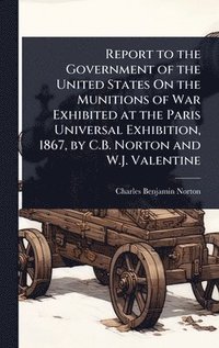 bokomslag Report to the Government of the United States On the Munitions of War Exhibited at the Paris Universal Exhibition, 1867, by C.B. Norton and W.J. Valen