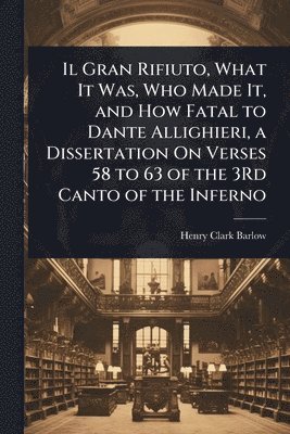 Henry Clark Barlow - Il Gran Rifiuto, What It Was, Who Made It, and How Fatal to Dante Allighieri, a Dissertation On Verses 58 to 63 of the 3Rd Canto of the Inferno, Häftad