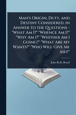 Man's Origin, Duty, and Destiny Considered, in Answer to the Questions - "What Am I?" "Whence Am I?" "Why Am I?" "Whither Am I Going?" "What Are My Wants?" "Who Will Give Me Aid?"