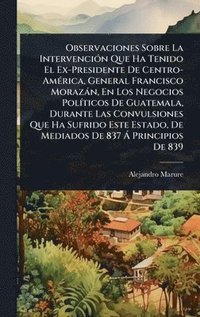 bokomslag Observaciones Sobre La IntervenciÃ3n Que Ha Tenido El Ex-Presidente De Centro-AmÃ(c)rica, General Francisco Morazàn, En Los Negocios PolÃ-ticos De Guatemala, Durante Las Convulsiones Que Ha Sufrido...