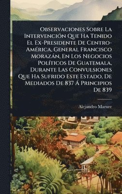 bokomslag Observaciones Sobre La IntervenciÃ3n Que Ha Tenido El Ex-Presidente De Centro-AmÃ(c)rica, General Francisco Morazàn, En Los Negocios PolÃ-ticos De Guatemala, Durante Las Convulsiones Que Ha Sufrido...