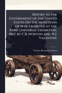 bokomslag Report to the Government of the United States On the Munitions of War Exhibited at the Paris Universal Exhibition, 1867, by C.B. Norton and W.J. Valen