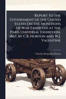 bokomslag Report to the Government of the United States On the Munitions of War Exhibited at the Paris Universal Exhibition, 1867, by C.B. Norton and W.J. Valen