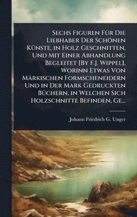 bokomslag Sechs Figuren FÃ1/4r Die Liebhaber Der Schönen KÃ1/4nste, in Holz Geschnitten, Und Mit Einer Abhandlung Begleitet [By F.J. Wippel], Worinn Etwas Von Märkischen Formscheneidern Und in Der Mark Gedru...