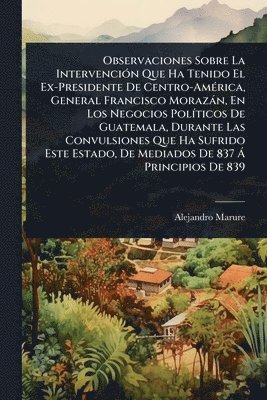 Observaciones Sobre La IntervenciÃ3n Que Ha Tenido El Ex-Presidente De Centro-AmÃ(c)rica, General Francisco Morazàn, En Los Negocios PolÃ-ticos De Guatemala, Durante Las Convulsiones Que Ha Sufrido Este Estado, De Mediados De 837 Ã Principios De 839